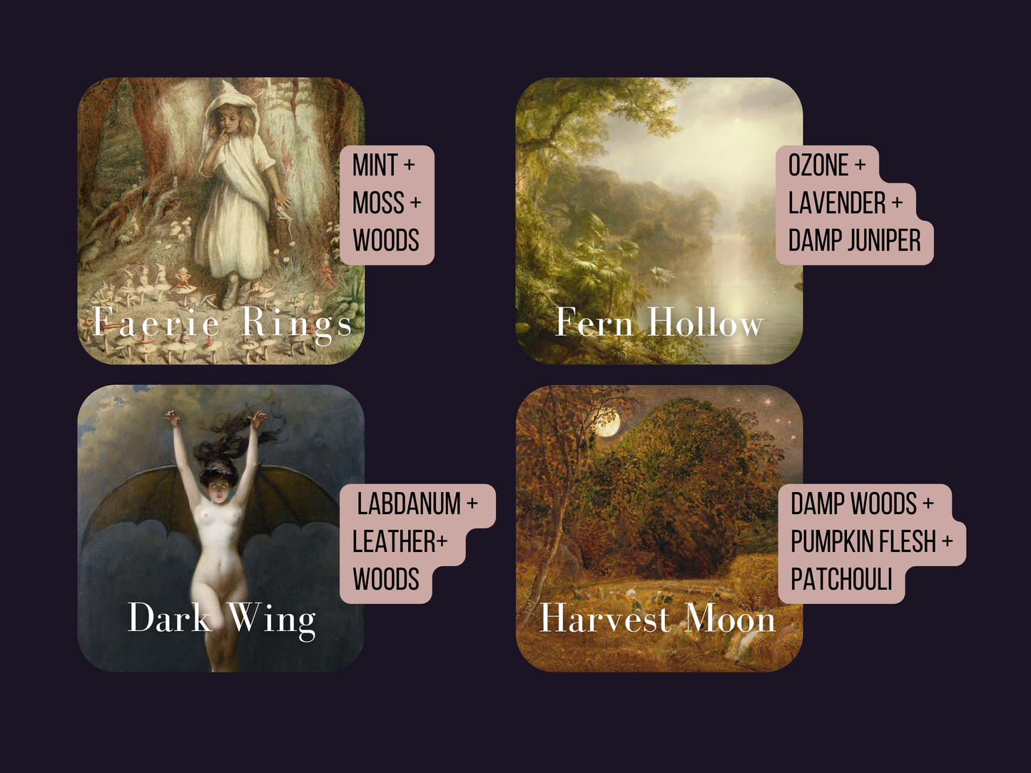 Candle scents that evoke scenes from your favorite fantasy novel, fantasy movie or RPG, this collection offers a unique way to curate your vibe. Scents include a forest floor type (Faerie Rings), fern forest (Fern Hollow), leather-clad warriors (Dark Wing) and witchy wonders (Harvest Moon).